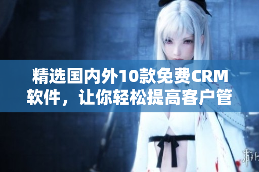 精选国内外10款免费CRM软件，让你轻松提高客户管理效率