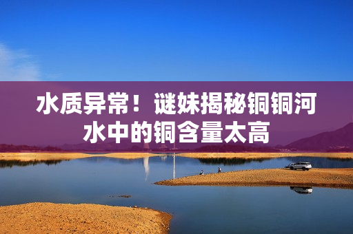 水质异常！谜妹揭秘铜铜河水中的铜含量太高