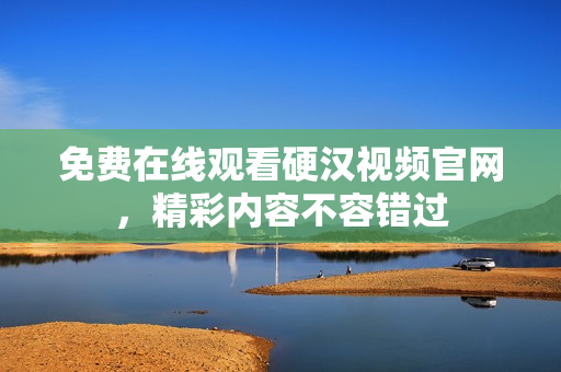 免费在线观看硬汉视频官网，精彩内容不容错过