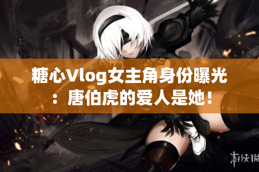 糖心Vlog女主角身份曝光：唐伯虎的爱人是她！