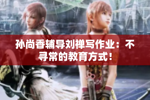 孙尚香辅导刘禅写作业：不寻常的教育方式！