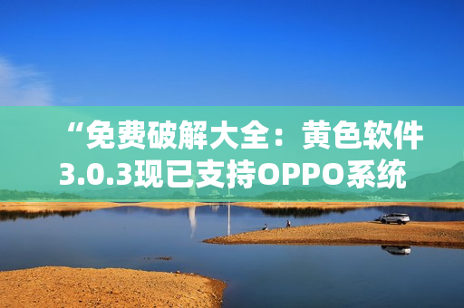 “免费破解大全：黄色软件3.0.3现已支持OPPO系统”