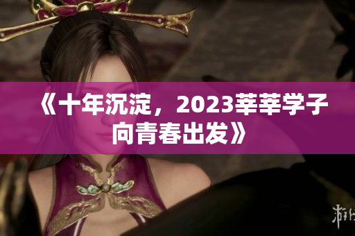 《十年沉淀，2023莘莘学子向青春出发》