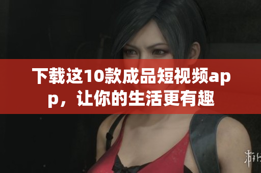下载这10款成品短视频app，让你的生活更有趣