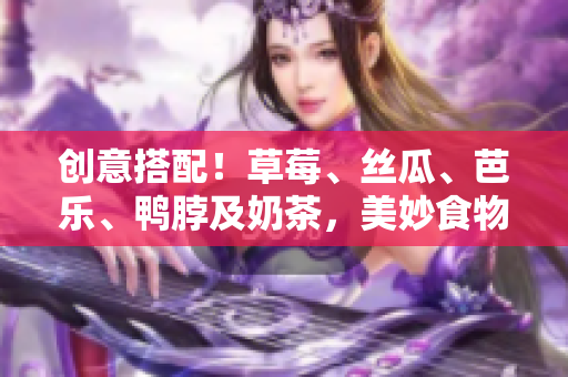 创意搭配！草莓、丝瓜、芭乐、鸭脖及奶茶，美妙食物组合
