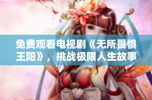 免费观看电视剧《无所畏惧王阳》，挑战极限人生故事感人至深