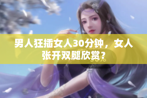 男人狂插女人30分钟，女人张开双腿欣赏？