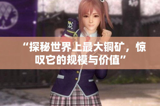 “探秘世界上最大铜矿，惊叹它的规模与价值”
