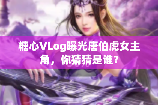糖心VLog曝光唐伯虎女主角，你猜猜是谁？