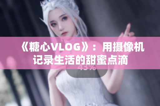 《糖心VLOG》：用摄像机记录生活的甜蜜点滴