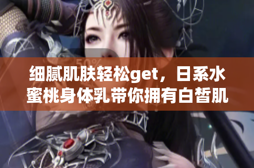 细腻肌肤轻松get，日系水蜜桃身体乳带你拥有白皙肌肤