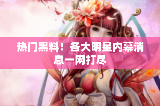 热门黑料！各大明星内幕消息一网打尽