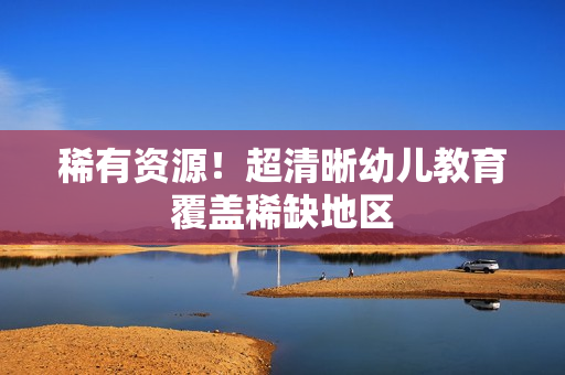 稀有资源！超清晰幼儿教育覆盖稀缺地区