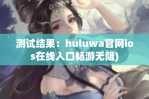 测试结果：huluwa官网ios在线入口畅游无阻)