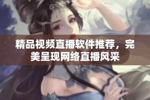 精品视频直播软件推荐，完美呈现网络直播风采