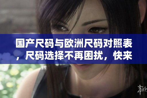 国产尺码与欧洲尺码对照表，尺码选择不再困扰，快来了解！