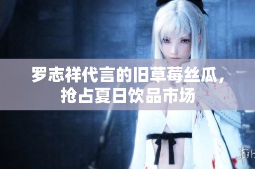 罗志祥代言的旧草莓丝瓜，抢占夏日饮品市场