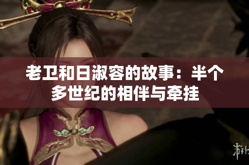 老卫和日淑容的故事：半个多世纪的相伴与牵挂