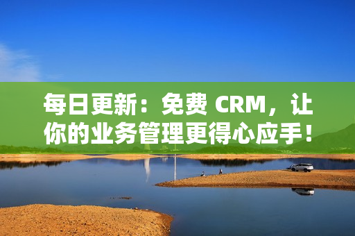 每日更新：免费 CRM，让你的业务管理更得心应手！