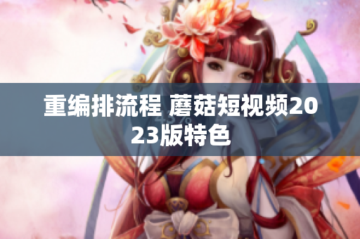 重编排流程 蘑菇短视频2023版特色