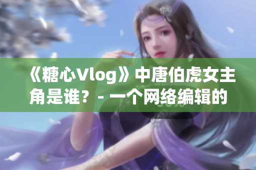 《糖心Vlog》中唐伯虎女主角是谁？- 一个网络编辑的探究