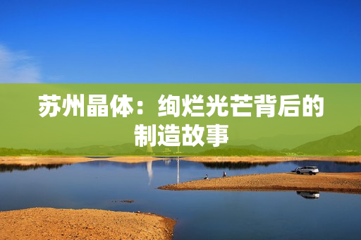 苏州晶体：绚烂光芒背后的制造故事