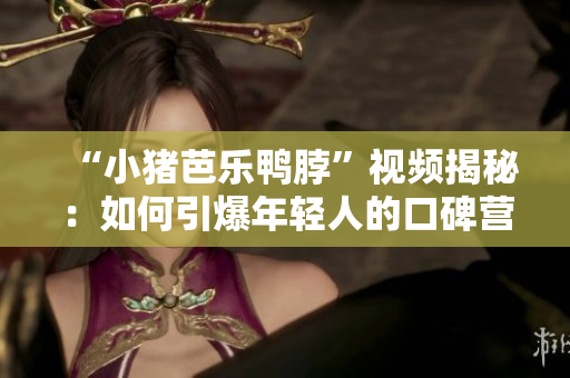 “小猪芭乐鸭脖”视频揭秘：如何引爆年轻人的口碑营销？