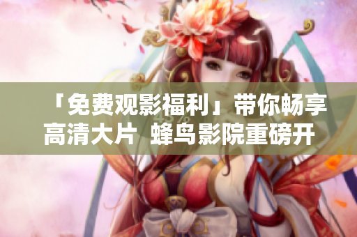 「免费观影福利」带你畅享高清大片  蜂鸟影院重磅开启