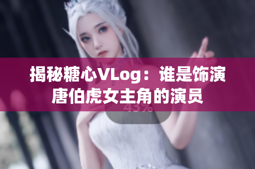 揭秘糖心VLog：谁是饰演唐伯虎女主角的演员