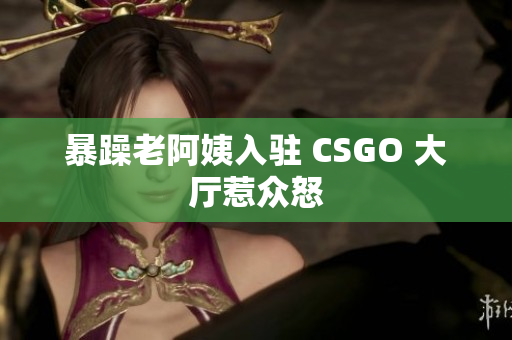 暴躁老阿姨入驻 CSGO 大厅惹众怒