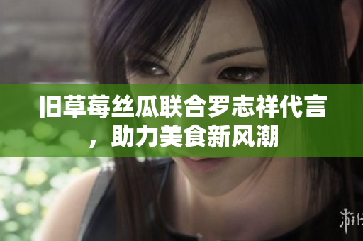 旧草莓丝瓜联合罗志祥代言，助力美食新风潮
