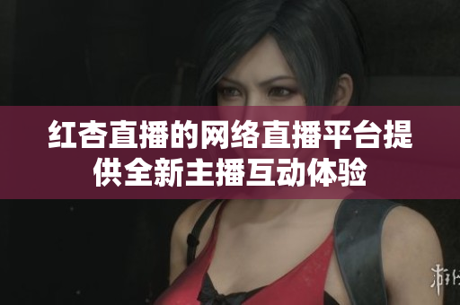 红杏直播的网络直播平台提供全新主播互动体验