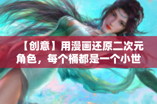【创意】用漫画还原二次元角色，每个桶都是一个小世界