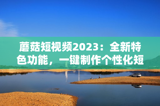 蘑菇短视频2023：全新特色功能，一键制作个性化短视频