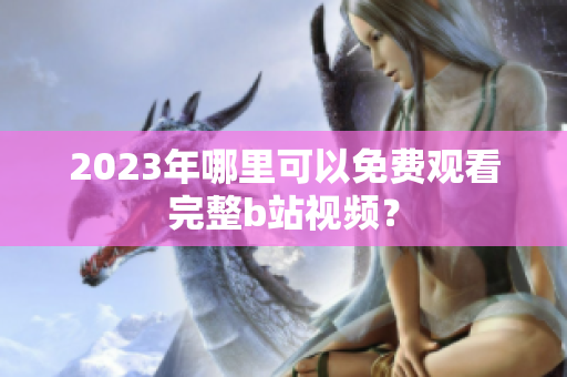 2023年哪里可以免费观看完整b站视频？