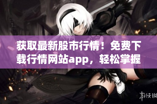 获取最新股市行情！免费下载行情网站app，轻松掌握股市动向！