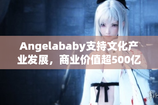 Angelababy支持文化产业发展，商业价值超500亿