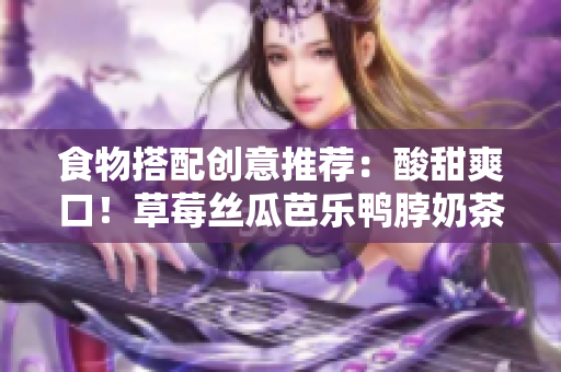 食物搭配创意推荐：酸甜爽口！草莓丝瓜芭乐鸭脖奶茶配啥好？
