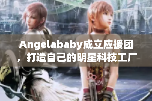 Angelababy成立应援团，打造自己的明星科技工厂！