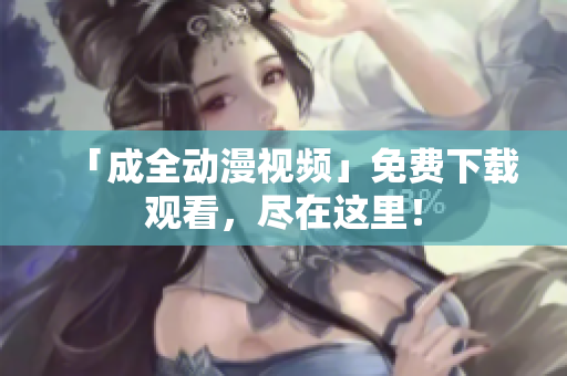 「成全动漫视频」免费下载观看，尽在这里！
