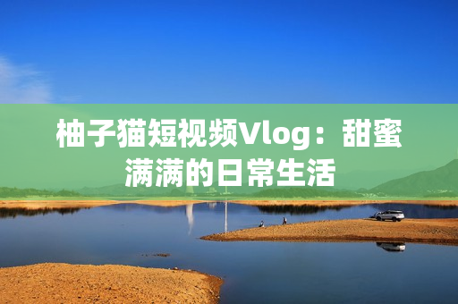 柚子猫短视频Vlog：甜蜜满满的日常生活