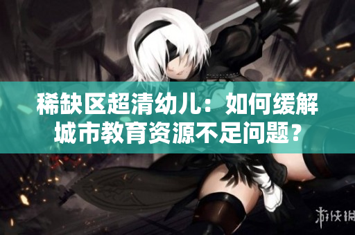 稀缺区超清幼儿：如何缓解城市教育资源不足问题？