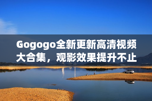 Gogogo全新更新高清视频大合集，观影效果提升不止一倍！