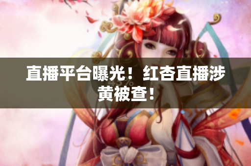 直播平台曝光！红杏直播涉黄被查！