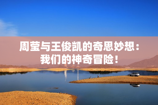 周莹与王俊凯的奇思妙想：我们的神奇冒险！