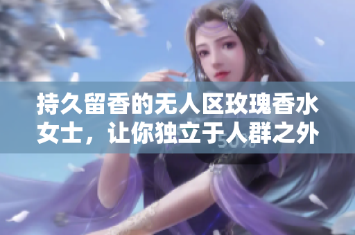 持久留香的无人区玫瑰香水女士，让你独立于人群之外