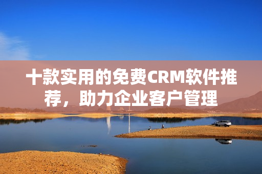 十款实用的免费CRM软件推荐，助力企业客户管理