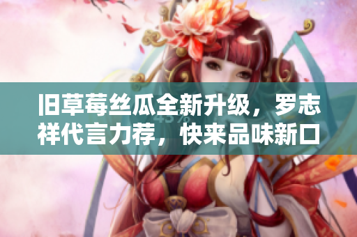 旧草莓丝瓜全新升级，罗志祥代言力荐，快来品味新口感！