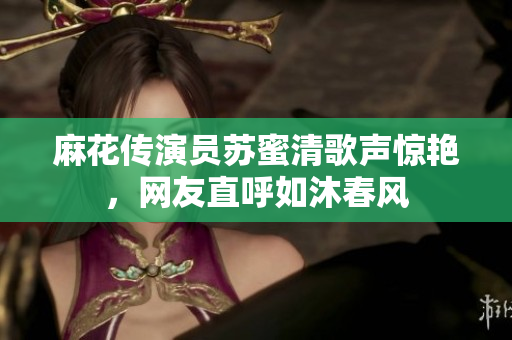 麻花传演员苏蜜清歌声惊艳，网友直呼如沐春风