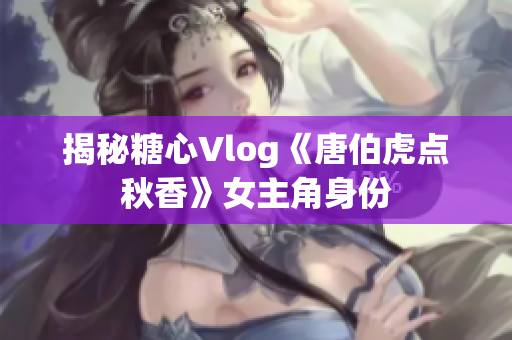 揭秘糖心Vlog《唐伯虎点秋香》女主角身份